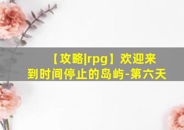 【攻略|rpg】欢迎来到时间停止的岛屿-第六天